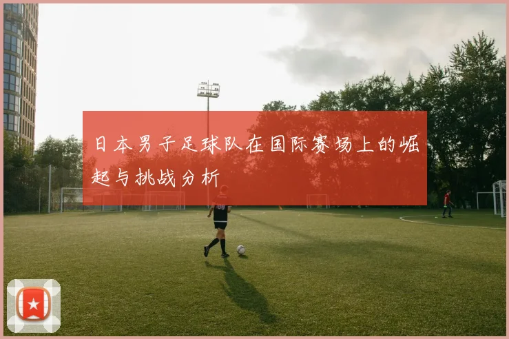 日本男子足球队在国际赛场上的崛起与挑战分析