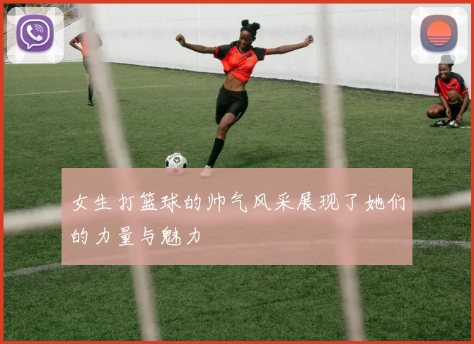 女生打篮球的帅气风采展现了她们的力量与魅力