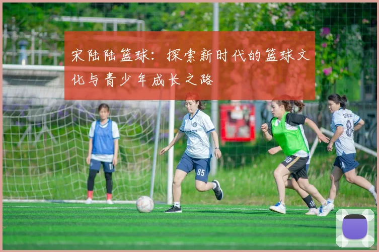 宋陆陆篮球：探索新时代的篮球文化与青少年成长之路