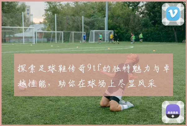 探索足球鞋传奇9tf的独特魅力与卓越性能，助你在球场上尽显风采