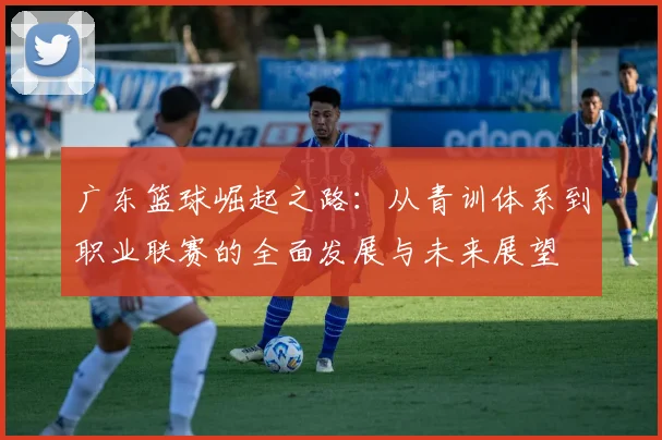广东篮球崛起之路：从青训体系到职业联赛的全面发展与未来展望