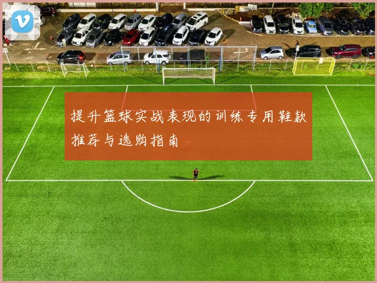 提升篮球实战表现的训练专用鞋款推荐与选购指南